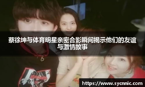 蔡徐坤与体育明星亲密合影瞬间揭示他们的友谊与激情故事
