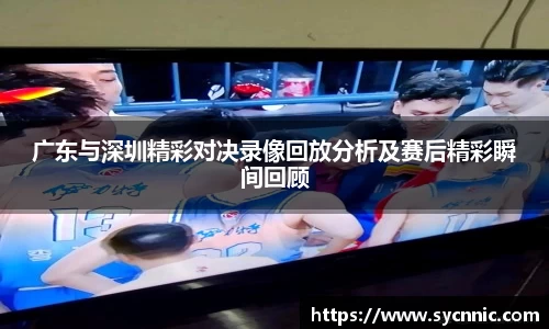 广东与深圳精彩对决录像回放分析及赛后精彩瞬间回顾