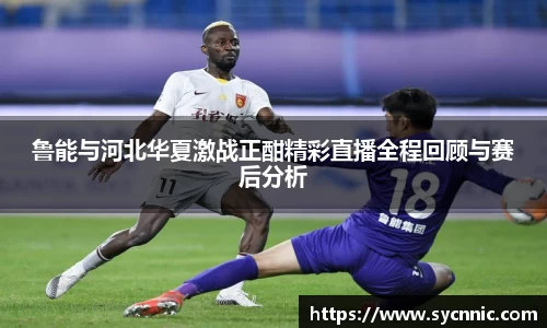 鲁能与河北华夏激战正酣精彩直播全程回顾与赛后分析