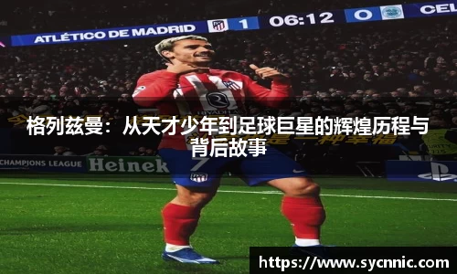 格列兹曼：从天才少年到足球巨星的辉煌历程与背后故事